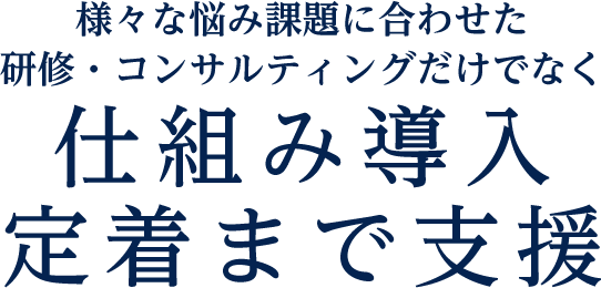 様々な悩み課題に合わせた研修・コンサルティングだけでなく仕組み導入定着まで支援